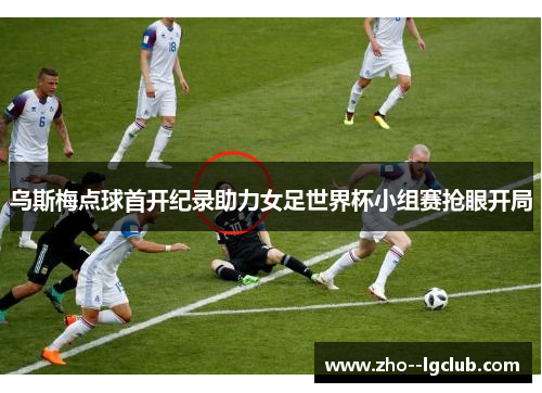 乌斯梅点球首开纪录助力女足世界杯小组赛抢眼开局 乌斯梅点球首开纪录助力女足世界杯小组赛抢眼开局